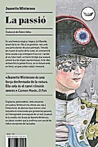 La passió · Jeanette Winterson · La vida de la Villanelle fa moltes voltes, des de la Venècia on gaudeix de la nit i treballa de crupier, i on coneix una dona casada a qui estimarà bojament, fins a Rússia, on arriba després que el seu marit la vengui a les tropes napoleòniques. Un cop allí, la dona coneix un jove soldat, en Henri, un episodi més d’una vida on l’amor escriu algunes de les seves pàgines més passionals.