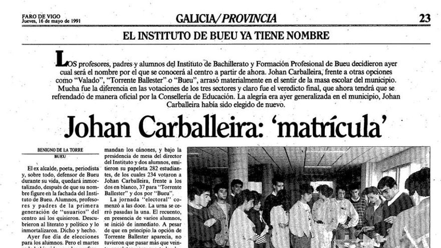 Un ejemplo de participación democrática. | La elección del nombre de Johan Carballeira fue el resultado de dos días de votaciones. El martes 14 de mayo de 1991 votaron los progenitores y los profesores. En el censo de padres 85 votaron a favor del antiguo alcalde, 12 por Torrente, 7 por Bueu y ninguno por O Valado. Entre los docentes hubo 13 votos para Carballeira, 6 para Torrente y 8 en blanco. La votación definitiva fue la del estudiantado, el miércoles 15 de mayo de 1991: 234 votos para Carballeiera, 37 para Torrente y 2 para Bueu. La decisión estaba más que clara y fue respetada.