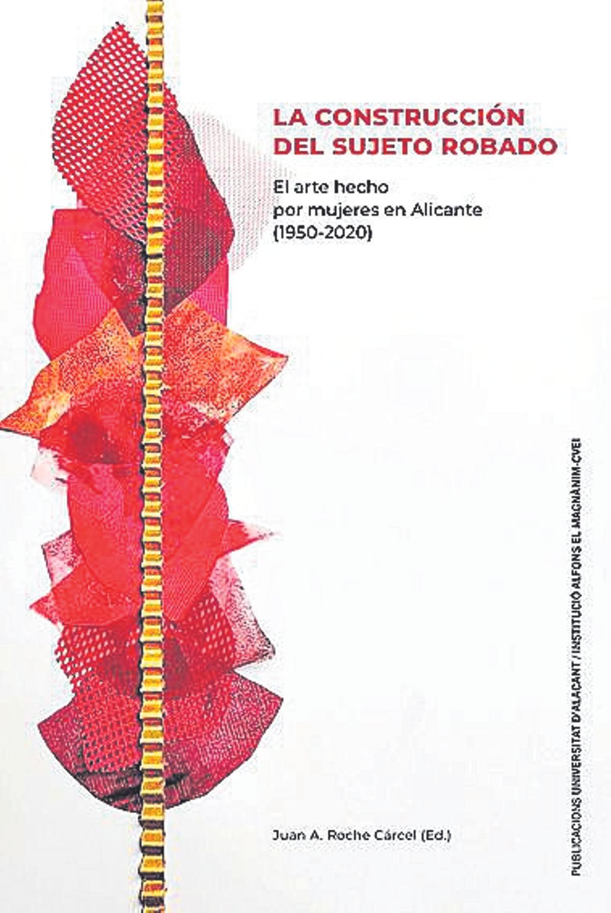 Juan Antonio Roche (ed)  La construcción del sujeto robado. El arte hecho por mujeres en Alicante (1950-2020)   Universitat d’Alacant/  Institució Alfons el   Magnànim-CVEI   288 páginas / 25 euros